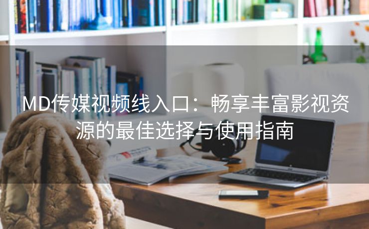 MD传媒视频线入口：畅享丰富影视资源的最佳选择与使用指南