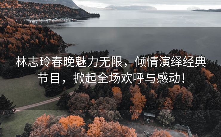 林志玲春晚魅力无限，倾情演绎经典节目，掀起全场欢呼与感动！