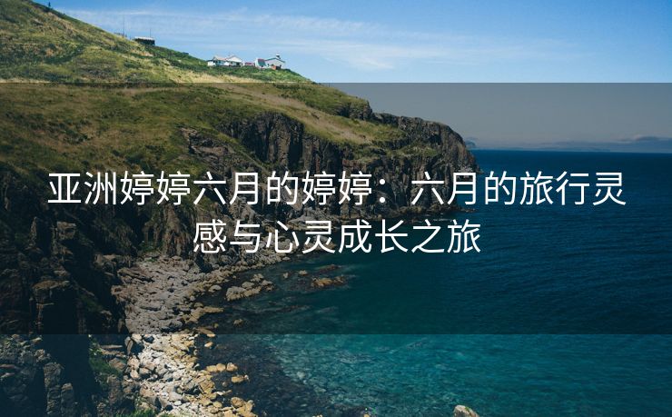 亚洲婷婷六月的婷婷：六月的旅行灵感与心灵成长之旅