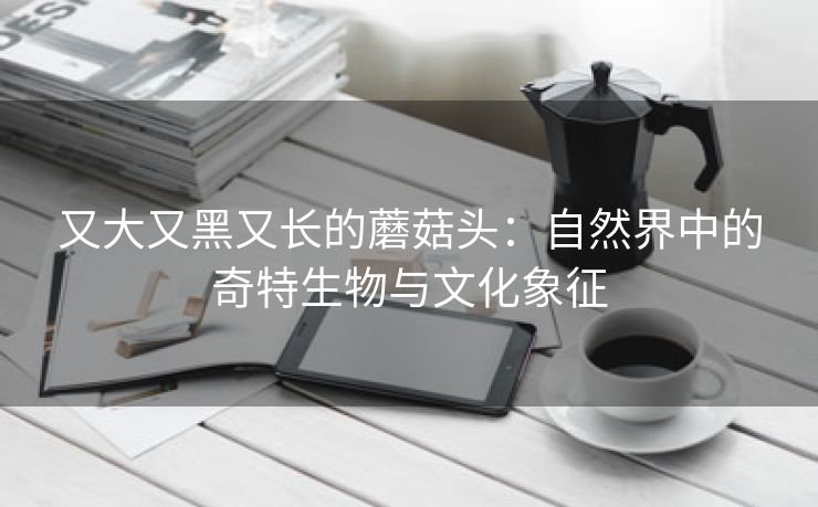 又大又黑又长的蘑菇头：自然界中的奇特生物与文化象征