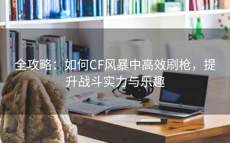 全攻略：如何CF风暴中高效刷枪，提升战斗实力与乐趣