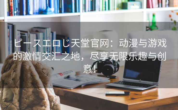 ピースエロじ天堂官网：动漫与游戏的激情交汇之地，尽享无限乐趣与创意！