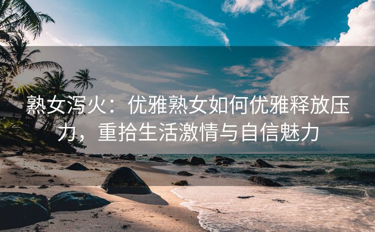 熟女泻火：优雅熟女如何优雅释放压力，重拾生活激情与自信魅力