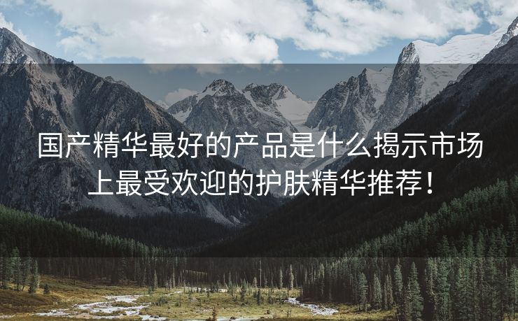 国产精华最好的产品是什么揭示市场上最受欢迎的护肤精华推荐！