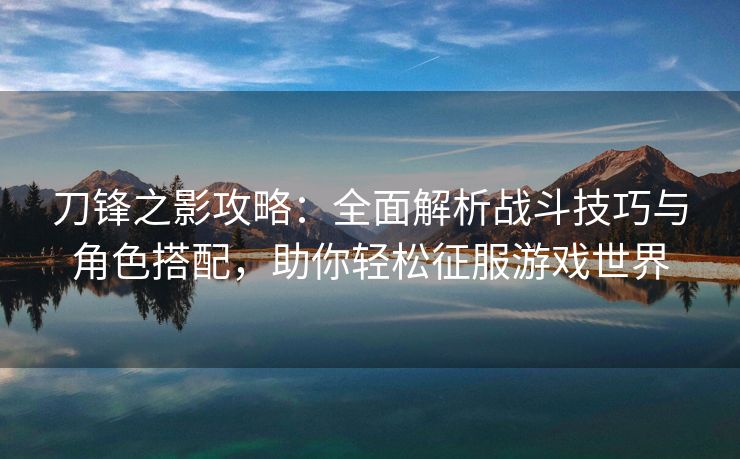 刀锋之影攻略：全面解析战斗技巧与角色搭配，助你轻松征服游戏世界