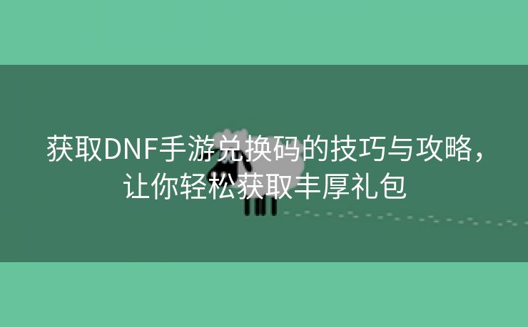 获取DNF手游兑换码的技巧与攻略，让你轻松获取丰厚礼包