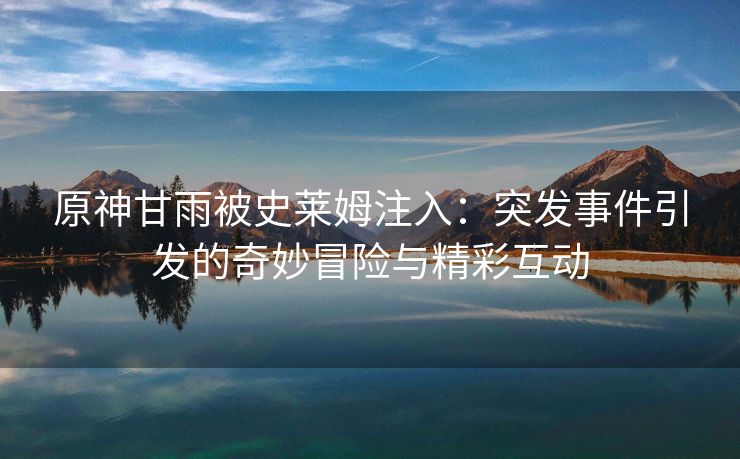 原神甘雨被史莱姆注入：突发事件引发的奇妙冒险与精彩互动