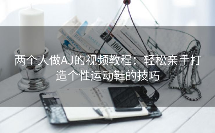 两个人做AJ的视频教程：轻松亲手打造个性运动鞋的技巧