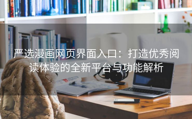严选漫画网页界面入口：打造优秀阅读体验的全新平台与功能解析