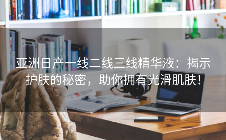 亚洲日产一线二线三线精华液：揭示护肤的秘密，助你拥有光滑肌肤！
