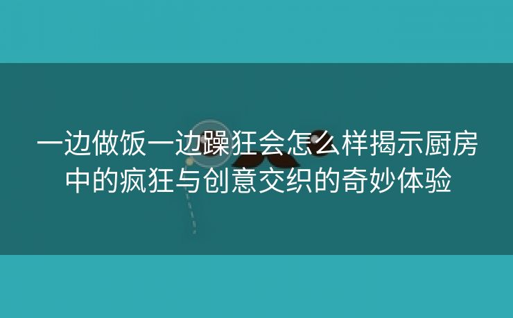 一边做饭一边躁狂会怎么样揭示厨房中的疯狂与创意交织的奇妙体验