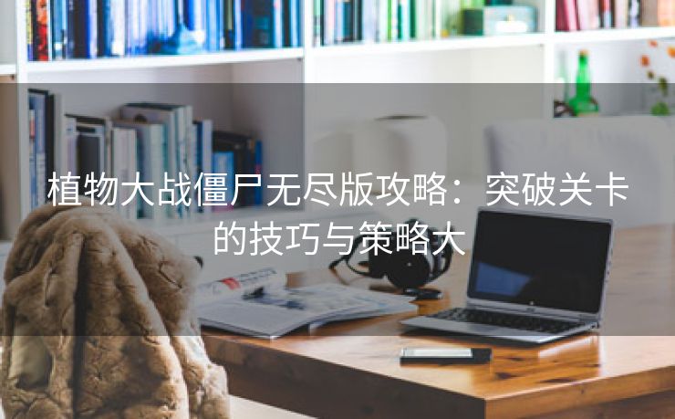 植物大战僵尸无尽版攻略：突破关卡的技巧与策略大