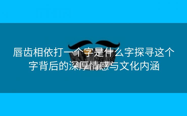 唇齿相依打一个字是什么字探寻这个字背后的深厚情感与文化内涵