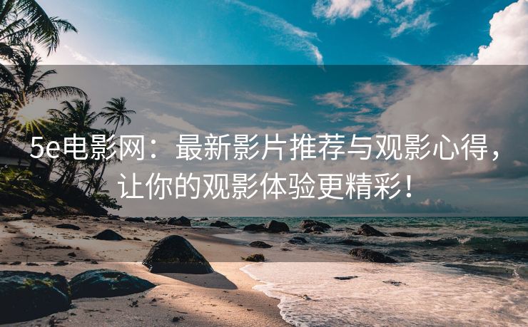 5e电影网：最新影片推荐与观影心得，让你的观影体验更精彩！