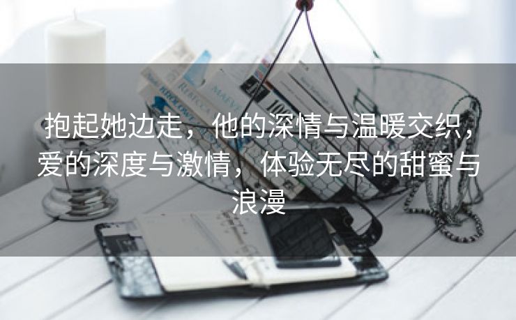 抱起她边走，他的深情与温暖交织，爱的深度与激情，体验无尽的甜蜜与浪漫