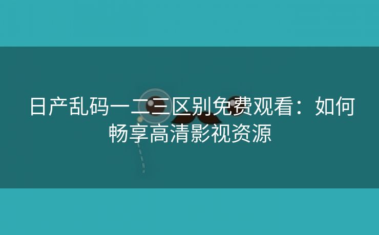 日产乱码一二三区别免费观看：如何畅享高清影视资源