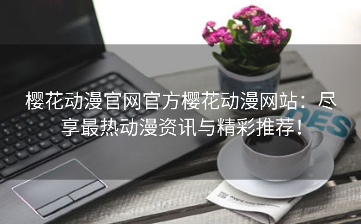樱花动漫官网官方樱花动漫网站：尽享最热动漫资讯与精彩推荐！